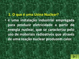 1. O que é uma Usina Nuclear?
• é uma instalação industrial empregada
  para produzir eletricidade a partir de
  energia nuclear, que se caracteriza pelo
  uso de materiais radioativos que através
  de uma reação nuclear produzem calor.
 