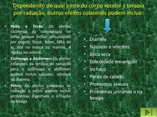 Dependendo de qual parte do corpo recebe a terapia
    por radiação, outros efeitos colaterais podem incluir:

• Peito e Tórax: Os efeitos
  colaterais da radioterapia no
  tórax podem incluir dificuldades
  em engolir, tosse, febre, falta de
                                       •   Diarreia
  ar, dor na mama ou mamilo, e         •   Náuseas e vômitos
  rigidez no ombro.                    •   Boca seca
• Estômago e Abdômen: Os efeitos
  colaterais da terapia de radiação    •   Dificuldade em engolir
  para o estômago e abdômen            •   Inchaço
  podem incluir náuseas, vômitos
  ou diarreia.
                                       •   Perda de cabelo
• Pélvis: Os efeitos colaterais da     •   Problemas sexuais
  radiação à pélvis podem incluir      •   Problemas urinários e na
  problemas digestivos e irritação         bexiga
  da bexiga
 
