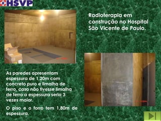 Radioterapia em
                                  construção no Hospital
                                  São Vicente de Paulo.




As paredes apresentam
espessura de 1,20m com
concreto puro e limalha de
ferro, caso não tivesse limalha
de ferro a espessura seria 3
vezes maior.
O piso e o forro tem 1,80m de
espessura.
 