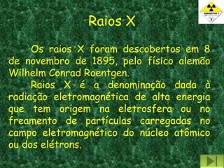 Raios X
     Os raios X foram descobertos em 8
de novembro de 1895, pelo físico alemão
Wilhelm Conrad Roentgen.
     Raios X é a denominação dada à
radiação eletromagnética de alta energia
que tem origem na eletrosfera ou no
freamento de partículas carregadas no
campo eletromagnético do núcleo atômico
ou dos elétrons.
 