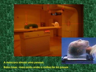A mascara simula uma pessoa.
Raios laser, marcando onde a radiação irá passar.
 