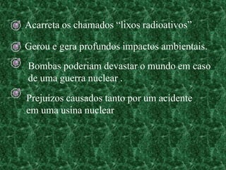 Acarreta os chamados “lixos radioativos”

Gerou e gera profundos impactos ambientais.
Bombas poderiam devastar o mundo em caso
de uma guerra nuclear .
Prejuízos causados tanto por um acidente
em uma usina nuclear
 