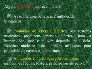 Alguns benefícios aparecem abaixo:

      A radioterapia beneficia 2 milhões de
brasileiros

     Produção de energia elétrica: os reatores
nucleares produzem energia elétrica, para a
humanidade, que cada vez depende mais dela.
Baterias nucleares são também utilizadas para
propulsão de navios e submarinos.
     Aplicações em Geologia e Arqueologia:
datação de rochas, fósseis, principalmente pelo C14.
 