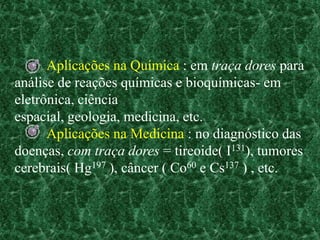Aplicações na Química : em traça dores para
análise de reações químicas e bioquímicas- em
eletrônica, ciência
espacial, geologia, medicina, etc.
      Aplicações na Medicina : no diagnóstico das
doenças, com traça dores = tireoide( I131), tumores
cerebrais( Hg197 ), câncer ( Co60 e Cs137 ) , etc.
 