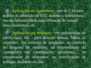 Aplicações na Agricultura ; uso de C14 para
análise de absorção de CO2 durante a fotossíntese;
uso de radioatividade para obtenção de cereais
mais resistentes; etc.
      Aplicações na indústria : em radiografias de
tubos, lajes, etc. - para detectar trincas, falhas ou
corrosões. No controle de produção; no controle
do desgaste de materiais; na determinação de
vazamentos em canalizações, oleodutos,...; na
conservação de alimentos; na esterilização de
seringas descartáveis; etc.
 