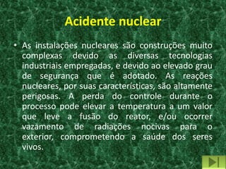 Acidente nuclear
• As instalações nucleares são construções muito
  complexas devido as diversas tecnologias
  industriais empregadas, e devido ao elevado grau
  de segurança que é adotado. As reações
  nucleares, por suas características, são altamente
  perigosas. A perda do controle durante o
  processo pode elevar a temperatura a um valor
  que leve a fusão do reator, e/ou ocorrer
  vazamento de radiações nocivas para o
  exterior, comprometendo a saúde dos seres
  vivos.
 