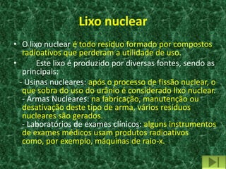 Lixo nuclear
• O lixo nuclear é todo resíduo formado por compostos
   radioativos que perderam a utilidade de uso.
•      Este lixo é produzido por diversas fontes, sendo as
   principais:
  - Usinas nucleares: após o processo de fissão nuclear, o
   que sobra do uso do urânio é considerado lixo nuclear.
   - Armas Nucleares: na fabricação, manutenção ou
   desativação deste tipo de arma, vários resíduos
   nucleares são gerados.
   - Laboratórios de exames clínicos: alguns instrumentos
   de exames médicos usam produtos radioativos
   como, por exemplo, máquinas de raio-x.
 