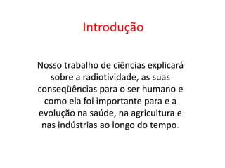 Introdução

Nosso trabalho de ciências explicará
   sobre a radiotividade, as suas
conseqüências para o ser humano e
  como ela foi importante para e a
evolução na saúde, na agricultura e
 nas indústrias ao longo do tempo.
 