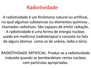 Radiotividade
 A radiotividade é um fenômeno natural ou artificial,
no qual algumas substancias ou elementos químicos ,
chamados radiotivos. São capazes de emitir radiação.
   A radiotividade é uma forma de energia nuclear,
 usado em medicina (radioterapia) e consiste no fato
 de alguns átomos como os do urânio, rádio e tório.

RADIOTIVIDADE ARTIFICIAL: Produz-se a radiotividade
  induzida quando se bombardeiam certos núcleos
            com partículas apropriadas.
 