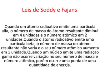 Leis de Soddy e Fajans

  Quando um átomo radioativo emite uma partícula
alfa, o número de massa do átomo resultante diminui
       em 4 unidades e o número atômico em 2
   unidades.Quando o átomo radioativo emite uma
     partícula beta, o número de massa do átomo
resultante não varia e o seu número atômico aumenta
em 1 unidade.Quando um núcleo emite uma radiação
 gama não ocorre variação no seu número de massa e
  número atômico, porém ocorre uma perda de uma
                quantidade de energia.
 