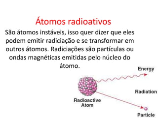 Átomos radioativos
São átomos instáveis, isso quer dizer que eles
podem emitir radiciação e se transformar em
outros átomos. Radiciações são partículas ou
 ondas magnéticas emitidas pelo núcleo do
                  átomo.
 