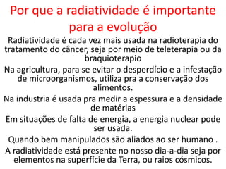 Por que a radiatividade é importante
            para a evolução
 Radiatividade é cada vez mais usada na radioterapia do
tratamento do câncer, seja por meio de teleterapia ou da
                      braquioterapio
Na agricultura, para se evitar o desperdício e a infestação
    de microorganismos, utiliza pra a conservação dos
                        alimentos.
Na industria é usada pra medir a espessura e a densidade
                       de matérias
Em situações de falta de energia, a energia nuclear pode
                        ser usada.
 Quando bem manipulados são aliados ao ser humano .
A radiatividade está presente no nosso dia-a-dia seja por
   elementos na superfície da Terra, ou raios cósmicos.
 