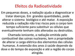 Efeitos da Radioatividade
Em pequenas doses, a radiação ajuda a diagnosticar e
    tratar doenças. Em grandes quantidades, pode
 alterar o sistema biológico e até matar. A exposição
 reduzida a radiação não traz riscos pois o corpo tem
    tempo suficiente para substituir as células que
eventualmente tenham sido alteradas ou destruídas.
      Chamada ionizante, a radiação emitida pelo
combustível das usinas nucleares, tem a propriedade
 de alterar a carga elétrica dos elementos das células
 humanas. A extensão dos anos á saúde depende da
dose e do tempo de exposição e até a região do corpo
                        atingida.
 
