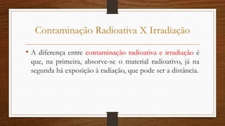 Contaminação Radioativa X Irradiação
• A diferença entre contaminação radioativa e irradiação é
que, na primeira, absorve-se o material radioativo, já na
segunda há exposição à radiação, que pode ser a distância.
 