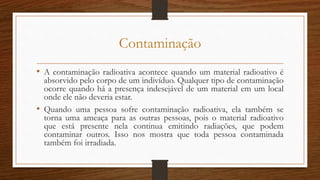 Contaminação
• A contaminação radioativa acontece quando um material radioativo é
absorvido pelo corpo de um indivíduo. Qualquer tipo de contaminação
ocorre quando há a presença indesejável de um material em um local
onde ele não deveria estar.
• Quando uma pessoa sofre contaminação radioativa, ela também se
torna uma ameaça para as outras pessoas, pois o material radioativo
que está presente nela continua emitindo radiações, que podem
contaminar outros. Isso nos mostra que toda pessoa contaminada
também foi irradiada.
 