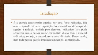 Irradiação
• É a energia característica emitida por uma fonte radioativa. Ela
ocorre quando há uma exposição do material ou do corpo de
alguém à radiação emitida pelo elemento radioativo. Isso pode
acontecer sem a pessoa entrar em contato direto com o material
radioativo, ou seja, mantendo-se a certa distância. Desse modo,
nem toda pessoa que foi irradiada também foi contaminada.
 