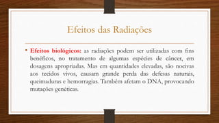 Efeitos das Radiações
• Efeitos biológicos: as radiações podem ser utilizadas com fins
benéficos, no tratamento de algumas espécies de câncer, em
dosagens apropriadas. Mas em quantidades elevadas, são nocivas
aos tecidos vivos, causam grande perda das defesas naturais,
queimaduras e hemorragias. Também afetam o DNA, provocando
mutações genéticas.
 