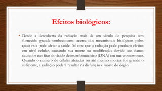 Efeitos biológicos:
• Desde a descoberta da radiação mais de um século de pesquisa tem
fornecido grande conhecimento acerca dos mecanismos biológicos pelos
quais esta pode afetar a saúde. Sabe-se que a radiação pode produzir efeitos
em nível celular, causando sua morte ou modificação, devido aos danos
causados nas fitas do ácido desoxirribonucleico (DNA) em um cromossomo.
Quando o número de células afetadas ou até mesmo mortas for grande o
suficiente, a radiação poderá resultar na disfunção e morte do órgão.
 