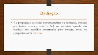 Radiação
• É a propagação de ondas eletromagnéticas ou partículas, emitidas
por fontes naturais, como o Sol, ou artificiais, quando são
emitidas por aparelhos construídos pelo homem, como os
equipamentos de raios-X.
 