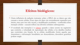 Efeitos biológicos:
• Outra influência da radiação ionizante sobre o DNA são os danos que não
causam a morte celular. Esses tipos de dano são normalmente reparados por
inteiro, mas caso isso não ocorra, a modificação resultante – conhecida como
mutação celular – causará reflexo nas divisões celulares subsequentes.
• O resultado das mutações é o câncer, quando o dano ocorre no segmento
que controla a velocidade de reprodução das células e/ou danifica trechos
que controlam esta função. Se as células modificadas forem aquelas que
transmitem a informação hereditária aos descendentes, desordens genéticas
podem surgir.
 