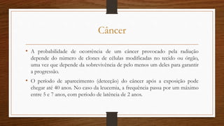 Câncer
• A probabilidade de ocorrência de um câncer provocado pela radiação
depende do número de clones de células modificadas no tecido ou órgão,
uma vez que depende da sobrevivência de pelo menos um deles para garantir
a progressão.
• O período de aparecimento (detecção) do câncer após a exposição pode
chegar até 40 anos. No caso da leucemia, a frequência passa por um máximo
entre 5 e 7 anos, com período de latência de 2 anos.
 