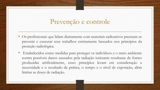 Prevenção e controle
• Os profissionais que lidam diariamente com materiais radioativos precisam se
prevenir e executar seus trabalhos estritamente baseados nos princípios da
proteção radiológica.
• Estabelecidos como medidas para proteger os indivíduos e o meio ambiente
contra possíveis danos causados pela radiação ionizante resultante de fontes
produzidas artificialmente, esses princípios levam em consideração a
necessidade e o resultado da prática, o tempo e o nível de exposição, além
limitar as doses de radiação.
 