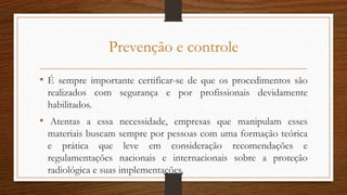 Prevenção e controle
• É sempre importante certificar-se de que os procedimentos são
realizados com segurança e por profissionais devidamente
habilitados.
• Atentas a essa necessidade, empresas que manipulam esses
materiais buscam sempre por pessoas com uma formação teórica
e prática que leve em consideração recomendações e
regulamentações nacionais e internacionais sobre a proteção
radiológica e suas implementações.
 