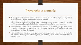 Prevenção e controle
• É indispensável delimitar zonas e áreas de acesso controlado e vigiado e higienizar
as mãos antes e depois do manuseio com o material.
• Além disso, é obrigatório utilizar todo equipamento de segurança descrito ou não
no Programa de Proteção Radiológica (aventais, óculos, luvas, entre outros).
• O dosímetro é um desses equipamentos e torna-se essencial, já que tem como
objetivo determinar a exposição de radiação recebida pelo usuário em um
determinado período de tempo.
• A sua utilização é exigida para operadores de equipamentos emissores de radiação
em clínicas radiológicas, odontológicas ou médicas, assim como em indústrias e
laboratórios.
 
