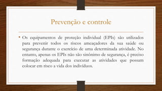 Prevenção e controle
• Os equipamentos de proteção individual (EPIs) são utilizados
para prevenir todos os riscos ameaçadores da sua saúde ou
segurança durante o exercício de uma determinada atividade. No
entanto, apenas os EPIs não são sinônimo de segurança, é preciso
formação adequada para executar as atividades que possam
colocar em risco a vida dos indivíduos.
 