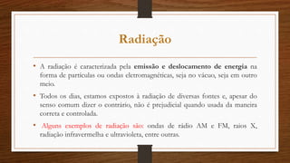 Radiação
• A radiação é caracterizada pela emissão e deslocamento de energia na
forma de partículas ou ondas eletromagnéticas, seja no vácuo, seja em outro
meio.
• Todos os dias, estamos expostos à radiação de diversas fontes e, apesar do
senso comum dizer o contrário, não é prejudicial quando usada da maneira
correta e controlada.
• Alguns exemplos de radiação são: ondas de rádio AM e FM, raios X,
radiação infravermelha e ultravioleta, entre outras.
 