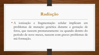 • A ionização e fragmentação celular implicam em
problemas de mutação genética durante a gestação de
fetos, que nascem prematuramente ou quando dentro do
período de nove meses, nascem com graves problemas de
má formação.
Radiação
 