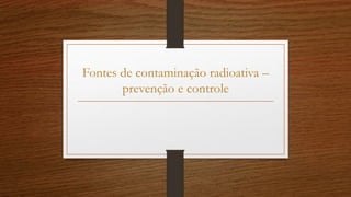 Fontes de contaminação radioativa –
prevenção e controle
 