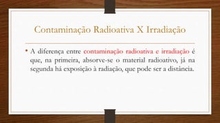 Contaminação Radioativa X Irradiação
• A diferença entre contaminação radioativa e irradiação é
que, na primeira, absorve-...