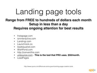 Landing page tools
• Instapage.com
• ioninteractive.com
• Landingi.com
• Launchrock.co
• leadsquared.com
• WishPond.com
• http://convertiﬁre.com
• unbounce.com - This is the tool that PRX uses. $50/month.
• LeadPages
http://www.quora.com/What-are-some-good-landing-page-creation-tools
Range from FREE to hundreds of dollars each month
Setup in less than a day
Requires ongoing attention for best results
 