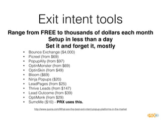 Exit intent tools
• Bounce Exchange ($4,000)
• Picreel (from $69)
• PopupAlly (from $97)
• OptinMonster (from $69)
• OptinSkin (from $49)
• Bloom ($69)
• Ninja Popups ($20)
• LeadPages (from $25)
• Thrive Leads (from $147)
• Lead Outcome (from $39)
• OptiMonk (from $29)
• SumoMe ($10) - PRX uses this.
http://www.quora.com/What-are-the-best-exit-intent-popup-platforms-in-the-market
Range from FREE to thousands of dollars each month
Setup in less than a day
Set it and forget it, mostly
 