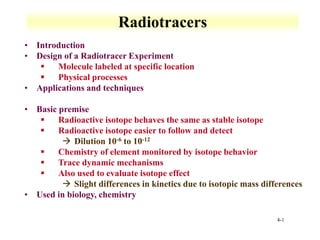 4-1
Radiotracers
• Introduction
• Design of a Radiotracer Experiment
▪ Molecule labeled at specific location
▪ Physical processes
• Applications and techniques
• Basic premise
▪ Radioactive isotope behaves the same as stable isotope
▪ Radioactive isotope easier to follow and detect
→ Dilution 10-6 to 10-12
▪ Chemistry of element monitored by isotope behavior
▪ Trace dynamic mechanisms
▪ Also used to evaluate isotope effect
→ Slight differences in kinetics due to isotopic mass differences
• Used in biology, chemistry
 