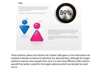 These statistics about the listeners for Capital radio gave us the information we
needed to decide on where to advertise our documentary, although the target
audience reaches more people than ours it is clear that different radio stations
wouldn’t be better suited for the target audience which we decided to reach
out to.
 