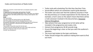 Codes and Conventions of Radio trailer
• Trailer ends with scheduling-The title then Day then Time.
• Sound effects which are sometimes used to grab attention.
• The trailer uses voice over that the audience assumes is from
the documentary as it creates expectations for the listener, for
example; a man’s voice on the advert means that there will be
a male voiceover involved in the documentary. Voiceover
intercut throughout.
• Take extracts from your programme to hint what will be
included in the programme and create a link.
• Extracts from programme 30-40 seconds long.
• Ensure the beginning is clear so that you catch the audience’s
attention.
• The music bed relates to the topic and theme.
• Trailer should intrigue the audience making them want to find
out more.
 
