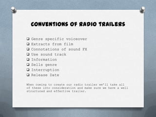 Conventions of radio trailers

 Genre specific voiceover
 Extracts from film
 Connotations of sound FX
 Use sound track
 Information
 Sells genre
 Interruption
 Release Date

When coming to create our radio trailer we’ll take all
of these into consideration and make sure we have a well
structured and effective trailer.
 