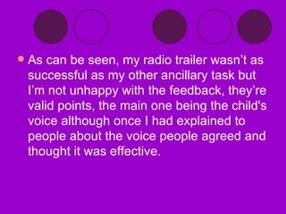 As can be seen, my radio trailer wasn’t as successful as my other ancillary task but I’m not unhappy with the feedback, they’re valid points, the main one being the child's voice although once I had explained to people about the voice people agreed and thought it was effective. 