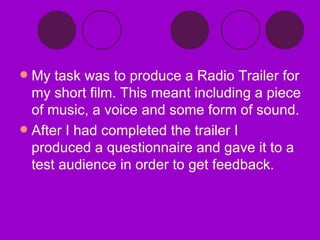 My task was to produce a Radio Trailer for my short film. This meant including a piece of music, a voice and some form of sound. After I had completed the trailer I produced a questionnaire and gave it to a test audience in order to get feedback. 