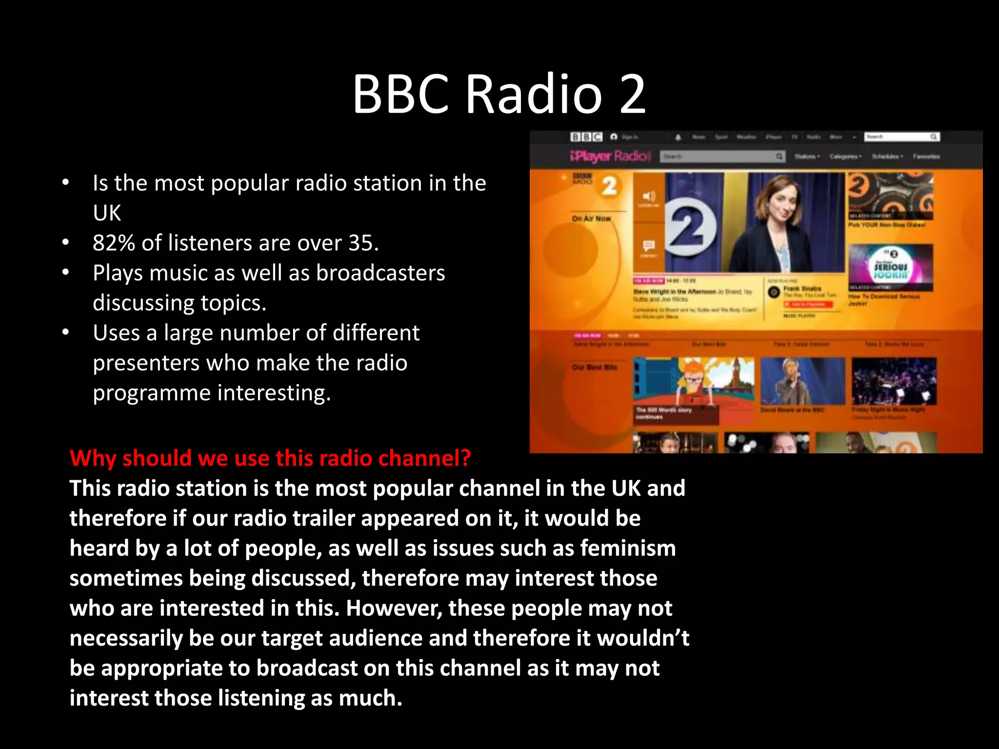 BBC Radio 2
• Is the most popular radio station in the
UK
• 82% of listeners are over 35.
• Plays music as well as broadcasters
discussing topics.
• Uses a large number of different
presenters who make the radio
programme interesting.
Why should we use this radio channel?
This radio station is the most popular channel in the UK and
therefore if our radio trailer appeared on it, it would be
heard by a lot of people, as well as issues such as feminism
sometimes being discussed, therefore may interest those
who are interested in this. However, these people may not
necessarily be our target audience and therefore it wouldn’t
be appropriate to broadcast on this channel as it may not
interest those listening as much.
 