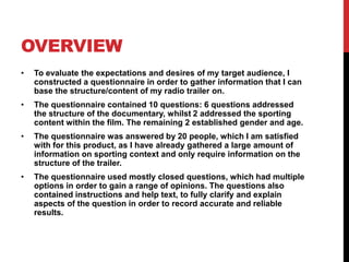OVERVIEW
• To evaluate the expectations and desires of my target audience, I
constructed a questionnaire in order to gather information that I can
base the structure/content of my radio trailer on.
• The questionnaire contained 10 questions: 6 questions addressed
the structure of the documentary, whilst 2 addressed the sporting
content within the film. The remaining 2 established gender and age.
• The questionnaire was answered by 20 people, which I am satisfied
with for this product, as I have already gathered a large amount of
information on sporting context and only require information on the
structure of the trailer.
• The questionnaire used mostly closed questions, which had multiple
options in order to gain a range of opinions. The questions also
contained instructions and help text, to fully clarify and explain
aspects of the question in order to record accurate and reliable
results.
 