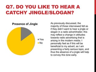 Q7. DO YOU LIKE TO HEAR A
CATCHY JINGLE/SLOGAN?
Presence of Jingle
Yes
No
As previously discussed, the
majority of those interviewed felt as
if they didn’t want to hear a jingle or
slogan in a radio advert/trailer; this
may reflect a change in attitudes
towards radio advertising that is
arising in the modern media. I
personally feel as if this will be
beneficial to my advert, as I am
presenting a fairly serious topic, and
thus the absence of a jingle will help
to convey this tone early.
 