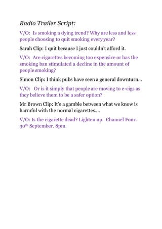 Radio Trailer Script:
V/O: Is smoking a dying trend? Why are less and less
people choosing to quit smoking every year?
Sarah Clip: I quit because I just couldn’t afford it.
V/O: Are cigarettes becoming too expensive or has the
smoking ban stimulated a decline in the amount of
people smoking?
Simon Clip: I think pubs have seen a general downturn...
V/O: Or is it simply that people are moving to e-cigs as
they believe them to be a safer option?
Mr Brown Clip: It’s a gamble between what we know is
harmful with the normal cigarettes....
V/O: Is the cigarette dead? Lighten up. Channel Four.
30th September. 8pm.
 