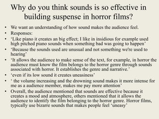 Why do you think sounds is so effective in
building suspense in horror films?
• We want an understanding of how sound makes the audience feel.
• Responses:
• ‘Like piano it creates an big effect; I like in insidious for example used
high pitched piano sounds when something bad was going to happen’
• ‘Because the sounds used are unusual and not something we're used to
hearing’
• ‘It allows the audience to make sense of the text, for example, in horror the
audience must know the film belongs to the horror genre through sounds
associated with horror. It establishes the genre and narrative.’
• ‘even if its low sound it creates uneasiness’
• ‘ the volume increasing and the drowning sound makes it more intense for
me as a audience member, makes me pay more attention’
• Overall, the audience mentioned that sounds are effective because it
creates a mood and atmosphere, others mentioned that it allows the
audience to identify the film belonging to the horror genre. Horror films,
typically use bizarre sounds that makes people feel ‘uneasy’
 