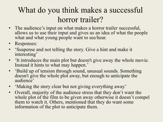 What do you think makes a successful
horror trailer?
• The audience’s input on what makes a horror trailer successful,
allows us to use their input and gives us an idea of what the people
what and what young people want to see/hear.
• Responses:
• ‘Suspense and not telling the story. Give a hint and make it
interesting’
• ‘It introduces the main plot but doesn't give away the whole movie.
Instead it hints to what may happen.’
• ‘Build up of tension through sound, unusual sounds. Something
doesn't give the whole plot away, but enough to anticipate the
audience’
• ‘Making the story clear but not giving everything away’
• Overall, majority of the audience stress that they don’t want the
whole plot of the film to be given away otherwise it doesn’t compel
them to watch it. Others, mentioned that they do want some
information of the plot to anticipate them.
 