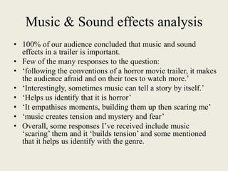 Music & Sound effects analysis
• 100% of our audience concluded that music and sound
effects in a trailer is important.
• Few of the many responses to the question:
• ‘following the conventions of a horror movie trailer, it makes
the audience afraid and on their toes to watch more.’
• ‘Interestingly, sometimes music can tell a story by itself.’
• ‘Helps us identify that it is horror’
• ‘It empathises moments, building them up then scaring me’
• ‘music creates tension and mystery and fear’
• Overall, some responses I’ve received include music
‘scaring’ them and it ‘builds tension’ and some mentioned
that it helps us identify with the genre.
 