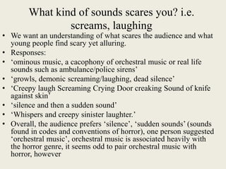 What kind of sounds scares you? i.e.
screams, laughing
• We want an understanding of what scares the audience and what
young people find scary yet alluring.
• Responses:
• ‘ominous music, a cacophony of orchestral music or real life
sounds such as ambulance/police sirens’
• ‘growls, demonic screaming/laughing, dead silence’
• ‘Creepy laugh Screaming Crying Door creaking Sound of knife
against skin’
• ‘silence and then a sudden sound’
• ‘Whispers and creepy sinister laughter.’
• Overall, the audience prefers ‘silence’, ‘sudden sounds’ (sounds
found in codes and conventions of horror), one person suggested
‘orchestral music’, orchestral music is associated heavily with
the horror genre, it seems odd to pair orchestral music with
horror, however
 