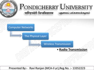 Computer Networks 
The Physical Layer 
Wireless Transmission 
• Radio Transmission 
Presented By:- Ravi Ranjan (MCA-II yr),Reg.No. :- 13352223 
 